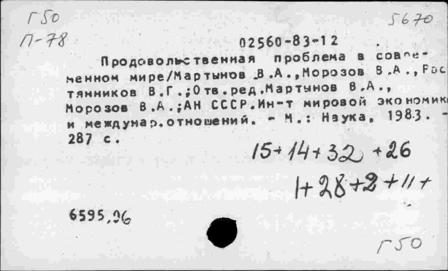 ﻿Г&>
Г 6^0
02560-83’12
Продовольственная проблема в соединенном мире/Мар тынов 3 .А.»Морозов В .А ., Р тянников В . Г . ;0 тв . ред .Мартынов В .А ., Морозов В.А.;АН СССР.Ин-т мировой экономик, и междунар.отношений. - М.: Наука, 1983« 287 С’	15-53^16
6595,%
Г^о